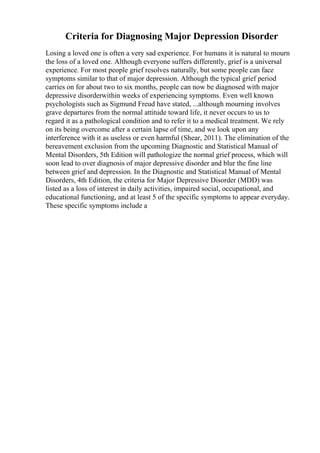Criteria for Diagnosing Major Depression Disorder
Losing a loved one is often a very sad experience. For humans it is natural to mourn
the loss of a loved one. Although everyone suffers differently, grief is a universal
experience. For most people grief resolves naturally, but some people can face
symptoms similar to that of major depression. Although the typical grief period
carries on for about two to six months, people can now be diagnosed with major
depressive disorderwithin weeks of experiencing symptoms. Even well known
psychologists such as Sigmund Freud have stated, ...although mourning involves
grave departures from the normal attitude toward life, it never occurs to us to
regard it as a pathological condition and to refer it to a medical treatment. We rely
on its being overcome after a certain lapse of time, and we look upon any
interference with it as useless or even harmful (Shear, 2011). The elimination of the
bereavement exclusion from the upcoming Diagnostic and Statistical Manual of
Mental Disorders, 5th Edition will pathologize the normal grief process, which will
soon lead to over diagnosis of major depressive disorder and blur the fine line
between grief and depression. In the Diagnostic and Statistical Manual of Mental
Disorders, 4th Edition, the criteria for Major Depressive Disorder (MDD) was
listed as a loss of interest in daily activities, impaired social, occupational, and
educational functioning, and at least 5 of the specific symptoms to appear everyday.
These specific symptoms include a
 