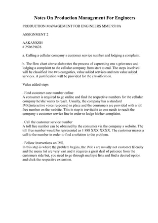 Notes On Production Management For Engineers
PRODUCTION MANAGEMENT FOR ENGINEERS MME 9519A
ASSIGNMENT 2
AAKANKSH
# 250829878
a. Calling a cellular company s customer service number and lodging a complaint.
b. The flow chart above elaborates the process of expressing one s grievance and
lodging a complaint to the cellular company from start to end. The steps involved
will be classified into two categories, value added services and non value added
services. A justification will be provided for the classification.
Value added steps
. Find customer care number online
A consumer is required to go online and find the respective numbers for the cellular
company he/she wants to reach. Usually, the company has a standard
IVR(interactive voice response) in place and the consumers are provided with a toll
free number on the website. This is step is inevitable as one needs to reach the
company s customer service line in order to lodge his/her complaint.
. Call the customer service number
A toll free number can be obtained by the consumer via the company s website. The
toll free number would be represented as 1 888 XXX XXXX. The customer makes a
call to the number in order to find a solution to the problem.
. Follow instructions on IVR
In this step is where the problem begins, the IVR s are usually not customer friendly
and the menu list are very vast and it requires a great deal of patience from the
customers side but, you need to go through multiple lists and find a desired option
and click the respective extension.
 
