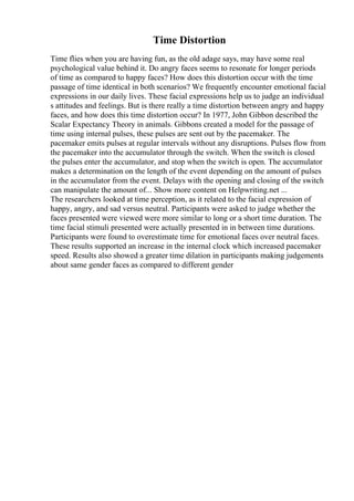 Time Distortion
Time flies when you are having fun, as the old adage says, may have some real
psychological value behind it. Do angry faces seems to resonate for longer periods
of time as compared to happy faces? How does this distortion occur with the time
passage of time identical in both scenarios? We frequently encounter emotional facial
expressions in our daily lives. These facial expressions help us to judge an individual
s attitudes and feelings. But is there really a time distortion between angry and happy
faces, and how does this time distortion occur? In 1977, John Gibbon described the
Scalar Expectancy Theory in animals. Gibbons created a model for the passage of
time using internal pulses, these pulses are sent out by the pacemaker. The
pacemaker emits pulses at regular intervals without any disruptions. Pulses flow from
the pacemaker into the accumulator through the switch. When the switch is closed
the pulses enter the accumulator, and stop when the switch is open. The accumulator
makes a determination on the length of the event depending on the amount of pulses
in the accumulator from the event. Delays with the opening and closing of the switch
can manipulate the amount of... Show more content on Helpwriting.net ...
The researchers looked at time perception, as it related to the facial expression of
happy, angry, and sad versus neutral. Participants were asked to judge whether the
faces presented were viewed were more similar to long or a short time duration. The
time facial stimuli presented were actually presented in in between time durations.
Participants were found to overestimate time for emotional faces over neutral faces.
These results supported an increase in the internal clock which increased pacemaker
speed. Results also showed a greater time dilation in participants making judgements
about same gender faces as compared to different gender
 