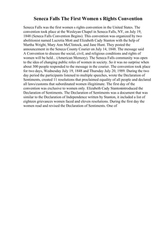 Seneca Falls The First Women s Rights Convention
Seneca Falls was the first women s rights convention in the United States. The
convention took place at the Wesleyan Chapel in Seneca Falls, NY, on July 19,
1848 (Seneca Falls Convention Begins). This convention was organized by two
abolitionist named Lucretia Mott and Elizabeth Cady Stanton with the help of
Martha Wright, Mary Ann McClintock, and Jane Hunt. They posted the
announcement in the Seneca County Courier on July 14, 1848. The message said
A Convention to discuss the social, civil, and religious conditions and rights of
women will be held... (American Memory). The Seneca Falls community was open
to the idea of changing public roles of women in society. So it was no surprise when
about 300 people responded to the message in the courier. The convention took place
for two days, Wednesday July 19, 1848 and Thursday July 20, 1989. During the two
day period the participants listened to multiple speeches, wrote the Declaration of
Sentiments, created 11 resolutions that proclaimed equality of all people and declared
all laws/customs that subordinated women illegitimate. The first day of the
convention was exclusive to women only. Elizabeth Cady Stantonintroduced the
Declaration of Sentiments. The Declaration of Sentiments was a document that was
similar to the Declaration of Independence written by Stanton, it included a list of
eighteen grievances women faced and eleven resolutions. During the first day the
women read and revised the Declaration of Sentiments. One of
 