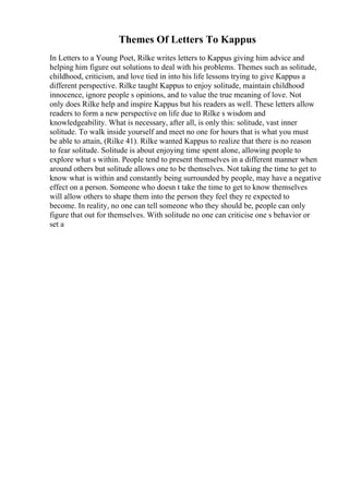 Themes Of Letters To Kappus
In Letters to a Young Poet, Rilke writes letters to Kappus giving him advice and
helping him figure out solutions to deal with his problems. Themes such as solitude,
childhood, criticism, and love tied in into his life lessons trying to give Kappus a
different perspective. Rilke taught Kappus to enjoy solitude, maintain childhood
innocence, ignore people s opinions, and to value the true meaning of love. Not
only does Rilke help and inspire Kappus but his readers as well. These letters allow
readers to form a new perspective on life due to Rilke s wisdom and
knowledgeability. What is necessary, after all, is only this: solitude, vast inner
solitude. To walk inside yourself and meet no one for hours that is what you must
be able to attain, (Rilke 41). Rilke wanted Kappus to realize that there is no reason
to fear solitude. Solitude is about enjoying time spent alone, allowing people to
explore what s within. People tend to present themselves in a different manner when
around others but solitude allows one to be themselves. Not taking the time to get to
know what is within and constantly being surrounded by people, may have a negative
effect on a person. Someone who doesn t take the time to get to know themselves
will allow others to shape them into the person they feel they re expected to
become. In reality, no one can tell someone who they should be, people can only
figure that out for themselves. With solitude no one can criticise one s behavior or
set a
 