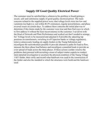 Supply Of Good Quality Electrical Power
The customer must be satisfied that a solution to his problem is found getting a
secure, safe and continuous supply of good quality electrical power. The main
concerns related to the supplied power were: that voltage levels were too low and
variations too high (i.e. not within В±5% tolerance), regular powerfailures, and phase
reversal issues on certain days. To address these concerns the initial plan was to
determine if the claims made by the customer were true and then find ways in which
to first address it without the least inconvenience to the customer. I sat down with
the Head of Network and Plant Performance and worked out that I needed to arrange
for: Voltage levels to be measured and adjusted it if possible (by adjusting tap
positions on transformers, switching in of Capacitor banks or voltage regulators),
remove unnecessary loading on supply feeders to the Taung Substation and
reconfigure the networkwhere possible to provide alternative paths for load to flow,
measure the three phase load balance and reconfigure connected loads to provide an
even spread of loads across the three phases. If these actions couldn t resolve the
problems then proceed with recruiting a team of subject matter experts to conduct
more detailed investigation to ascertain the physical condition of the Taung Village
11kV feeder, then verify and record what hardware was used in the construction of
the feeder and also the standard to which the structures were build and the hardware
used.
 