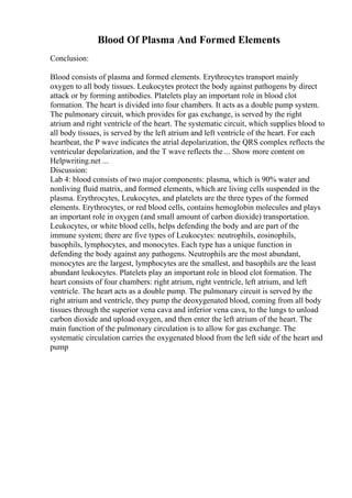 Blood Of Plasma And Formed Elements
Conclusion:
Blood consists of plasma and formed elements. Erythrocytes transport mainly
oxygen to all body tissues. Leukocytes protect the body against pathogens by direct
attack or by forming antibodies. Platelets play an important role in blood clot
formation. The heart is divided into four chambers. It acts as a double pump system.
The pulmonary circuit, which provides for gas exchange, is served by the right
atrium and right ventricle of the heart. The systematic circuit, which supplies blood to
all body tissues, is served by the left atrium and left ventricle of the heart. For each
heartbeat, the P wave indicates the atrial depolarization, the QRS complex reflects the
ventricular depolarization, and the T wave reflects the ... Show more content on
Helpwriting.net ...
Discussion:
Lab 4: blood consists of two major components: plasma, which is 90% water and
nonliving fluid matrix, and formed elements, which are living cells suspended in the
plasma. Erythrocytes, Leukocytes, and platelets are the three types of the formed
elements. Erythrocytes, or red blood cells, contains hemoglobin molecules and plays
an important role in oxygen (and small amount of carbon dioxide) transportation.
Leukocytes, or white blood cells, helps defending the body and are part of the
immune system; there are five types of Leukocytes: neutrophils, eosinophils,
basophils, lymphocytes, and monocytes. Each type has a unique function in
defending the body against any pathogens. Neutrophils are the most abundant,
monocytes are the largest, lymphocytes are the smallest, and basophils are the least
abundant leukocytes. Platelets play an important role in blood clot formation. The
heart consists of four chambers: right atrium, right ventricle, left atrium, and left
ventricle. The heart acts as a double pump. The pulmonary circuit is served by the
right atrium and ventricle, they pump the deoxygenated blood, coming from all body
tissues through the superior vena cava and inferior vena cava, to the lungs to unload
carbon dioxide and upload oxygen, and then enter the left atrium of the heart. The
main function of the pulmonary circulation is to allow for gas exchange. The
systematic circulation carries the oxygenated blood from the left side of the heart and
pump
 
