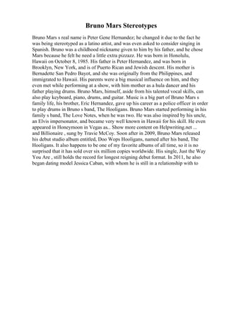 Bruno Mars Stereotypes
Bruno Mars s real name is Peter Gene Hernandez; he changed it due to the fact he
was being stereotyped as a latino artist, and was even asked to consider singing in
Spanish. Bruno was a childhood nickname given to him by his father, and he chose
Mars because he felt he need a little extra pizzazz. He was born in Honolulu,
Hawaii on October 8, 1985. His father is Peter Hernandez, and was born in
Brooklyn, New York, and is of Puerto Rican and Jewish descent. His mother is
Bernadette San Pedro Bayot, and she was originally from the Philippines, and
immigrated to Hawaii. His parents were a big musical influence on him, and they
even met while performing at a show, with him mother as a hula dancer and his
father playing drums. Bruno Mars, himself, aside from his talented vocal skills, can
also play keyboard, piano, drums, and guitar. Music is a big part of Bruno Mars s
family life, his brother, Eric Hernandez, gave up his career as a police officer in order
to play drums in Bruno s band, The Hooligans. Bruno Mars started performing in his
family s band, The Love Notes, when he was two. He was also inspired by his uncle,
an Elvis impersonator, and became very well known in Hawaii for his skill. He even
appeared in Honeymoon in Vegas as... Show more content on Helpwriting.net ...
and Billionaire , sung by Travie McCoy. Soon after in 2009, Bruno Mars released
his debut studio album entitled, Doo Wops Hooligans, named after his band, The
Hooligans. It also happens to be one of my favorite albums of all time, so it is no
surprised that it has sold over six million copies worldwide. His single, Just the Way
You Are , still holds the record for longest reigning debut format. In 2011, he also
began dating model Jessica Caban, with whom he is still in a relationship with to
 