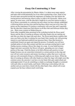 Essay On Constructing A Tour
After viewing the presentation by Martin Atkins, I ve taken away many aspects
and topics that would potentially be of use when constructing a tour. Some of my
favorite topics presented include the importance of finding your fans before the
touring process and knowing where to play in order to be successful. Atkins even
agrees, in some cases, with the idea that it might be in your best interest to play a
lot of shows consistently in a selected city/area where you have already established
a following before moving cities and having those shows turn out to be a bust. He
points out the importance of creating a community with your fans and I especially
like the idea that a band must find interest in all their fans and followers before they
can... Show more content on Helpwriting.net ...
Some other insightful ideas presented in the workshop include the flower petal
theory and the idea of creating an alliance with other bands who are starting out
and who you share the stage with each show. The flower petal theory explains that
once you find a city that is working for your band, find a nearby city with growing
interest in your band and establish your presence there. Once that location is
established, branch out again and repeat the process. Eventually you will have
multiple petals of cities that connect and that you can keep coming back to and
finding success creating a flower like shape on a map. As your band becomes
bigger and more successful, the flower will grow, spreading out over a larger
portion of the map. I find this theory to be both efficient and sensitive to your
budget because you are somewhat restrained to a certain portion on the map and
you will not waste resources and money traveling to a place that won t work out,
and you will consistently bring in a following each night at your shows. While the
idea of creating an alliance with other bands you share the stage with might seem like
common sense, the outcome it can have on your band often gets undervalued and
underappreciated. If you do something as simple as exchange thoughts or comment
with each other on social media, each band s following is networking with one
another and you soon form a bond with the other band s fans, which will in turn
expand your fan base without much work being
 