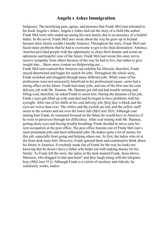 Angela s Ashes Immigration
Indigence. The horrifying pain, agony, and pressure that Frank McCourt tolerated in
his book Angela s Ashes. Angela s Ashes laid out the story of a child (the author
Frank McCourt) who ended up raising his own family due to no presence of a helpful
father. In the novel, Frank McCourt wrote about the way he grew up in Ireland
because their family couldn t handle America. Throughout the story, Frank McCourt
faced many problems that he had to overcome to get to his final destination: America.
America provided people with the opportunity to chase their dreams and create an
optimistic and hopeful view of the future. Frank McCourt wrote this story not to
receive sympathy from others because of the way he had to live, but rather to give
insight into... Show more content on Helpwriting.net ...
Frank McCourt realized that America can redefine his lifestyle, therefore, Frank
stayed determined and began his search for jobs. Throughout the whole story,
Frank switched and struggled through many different jobs. While some of his
professions were not necessarily beneficial to his professional career, some had a
strong effect on his future. Frank had many jobs, and one of the first was his coal
delivery job with Mr. Hannon. Mr. Hannon got old and had trouble mining and
lifting coal; therefore, he asked Frank to assist him. During the duration of his job,
Frank s eyes got filled up with coal dust and he began to have problems with his
eyesight. After one of his shifts at his coal delivery job, [his] face is black and the
eyes are worse than ever. The whites and the eyelids are red, and the yellow stuff
oozes to the corners and out over the lower lids (McCourt 265). Although coal
mining hurt Frank, he remained focused on the future he would have in America if
he were to persevere through his difficulties. After coal mining with Mr. Hannon,
getting dusty eyes and having trouble breathing, Frank decided to move onto his
next occupation at the post office. The post office became one of Frank McCourt s
most prominent jobs and most influential jobs. He makes quite a lot of money for
this job, especially from going and helping others out. At first, the ladies who sit at
the front desk tease him. However, Frank ignored them and continued to think about
his future in America. Everybody made fun of Frank for the way he looks not
knowing that he doesn t have a father who helps out with making money for his
family. As Frank left the store, the ladies at the desk taunted Frank, Jesus above,
Maureen, who dragged in that specimen? and they laugh along with the telegram
boys (McCourt 311). Although Frank is a victim of mockery and ridicule, he
sedulously works, makes
 