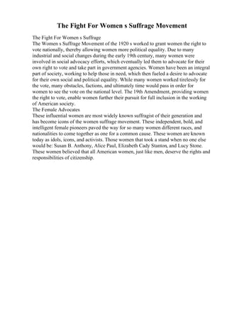 The Fight For Women s Suffrage Movement
The Fight For Women s Suffrage
The Women s Suffrage Movement of the 1920 s worked to grant women the right to
vote nationally, thereby allowing women more political equality. Due to many
industrial and social changes during the early 19th century, many women were
involved in social advocacy efforts, which eventually led them to advocate for their
own right to vote and take part in government agencies. Women have been an integral
part of society, working to help those in need, which then fueled a desire to advocate
for their own social and political equality. While many women worked tirelessly for
the vote, many obstacles, factions, and ultimately time would pass in order for
women to see the vote on the national level. The 19th Amendment, providing women
the right to vote, enable women further their pursuit for full inclusion in the working
of American society.
The Female Advocates
These influential women are most widely known suffragist of their generation and
has become icons of the women suffrage movement. These independent, bold, and
intelligent female pioneers paved the way for so many women different races, and
nationalities to come together as one for a common cause. These women are known
today as idols, icons, and activists. Those women that took a stand when no one else
would be: Susan B. Anthony, Alice Paul, Elizabeth Cady Stanton, and Lucy Stone.
These women believed that all American women, just like men, deserve the rights and
responsibilities of citizenship.
 