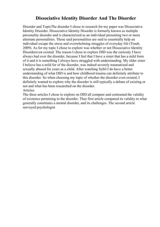 Dissociative Identity Disorder And The Disorder
Disorder and TopicThe disorder I chose to research for my paper was Dissociative
Identity Disorder. Dissociative Identity Disorder is formerly known as multiple
personality disorder and is characterized as an individual presenting two or more
alternate personalities. Those said personalities are said to essentially help an
individual escape the stress and overwhelming struggles of everyday life (Traub,
2009). As for my topic I chose to explore was whether or not Dissociative Identity
Disordereven existed. The reason I chose to explore DID was the curiosity I have
always had over the disorder, because I feel that I have a sister that has a mild form
of it and it is something I always have struggled with understanding. My older sister
I believe has a mild for of the disorder, was indeed severely traumatized and
sexually abused for years as a child. After watching Sybil I do have a better
understanding of what DID is and how childhood trauma can definitely attribute to
this disorder. So when choosing my topic of whether the disorder even existed, I
definitely wanted to explore why the disorder is still typically a debate of existing or
not and what has been researched on the disorder.
Articles
The three articles I chose to explore on DID all compare and contrasted the validity
of existence pertaining to the disorder. Thee first article compared its validity to what
generally constitutes a mental disorder, and its challenges. The second article
surveyed psychologist
 