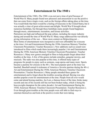 Entertainment In The 1940 s
Entertainment of the 1940 s The 1940 s was not just a time of grief because of
World War II. Many people found new pleasures and amusement to see the positive
that can come from a tragic event, such as the foreign affairs taking place at the time.
You would think that there would be a feeling of lonesome in the United States, but it
was actually a time of great achievement and delight. World War II brought about
numerous hardships, but through these hardships many people found happiness
through music, entertainment, recreation, and leisure activities.
Patriotism ran high and influenced the pop culture, including the music industry
during and around the time of World War II. Many songs addressed the war directly
giving information of the war ... Show more content on Helpwriting.net ...
Most forms of entertainment were inexpensive and were affordable for everyone
at the time ( Art and Entertainment During the 1930s American Memory Timeline
Classroom Presentation | Teacher Resources ). New additions such as sound were
introduced to films which made them increasingly popular ( Art and Entertainment
During the 1930s American Memory Timeline Classroom Presentation | Teacher
Resources ). Many new genres emerged in films to help people forget about their
troubles at the time. A few of the genres include comedies, gangstar movies, and
musicals. The radio was also popular at this time, it offered many types of
programs for people to enjoy such as sermons, soap operas and many more. Sports
became a pastime for citizens in the 40 s. The most popular sport at the time was
baseball. Baseball earned it nickname of America s favorite pastime during the 40 s (
Art and Entertainment During the 1930s American Memory Timeline Classroom
Presentation | Teacher Resources ). Many people attended these games for
entertainment and to forget about the troubles occuring abroad. Boxing was also
another popular event for entertainment at the time. People from all over would
come and attend boxing matches. Joe Luis, a famous boxer of the time, broke many
records and one of his records still has not been broken today, which is being the
heavyweight champion for the entire decade ( Art and Entertainment During the
1930s American Memory Timeline Classroom Presentation | Teacher Resources ).
Even through great troubles at the time people were still able to find ways to
entertain themselves and look at the positive events that were taking
 