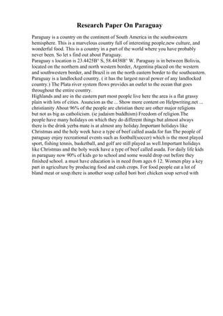 Research Paper On Paraguay
Paraguay is a country on the continent of South America in the southwestern
hemisphere. This is a marvelous country full of interesting people,new culture, and
wonderful food. This is a country in a part of the world where you have probably
never been. So let s find out about Paraguay.
Paraguay s location is 23.4425В° S, 58.4438В° W. Paraguay is in between Bolivia,
located on the northern and north western border, Argentina placed on the western
and southwestern border, and Brazil is on the north eastern border to the southeastern.
Paraguay is a landlocked country. ( it has the largest naval power of any landlocked
country.) The Plata river system flows provides an outlet to the ocean that goes
throughout the entire country.
Highlands and are in the eastern part most people live here the area is a flat grassy
plain with lots of cities. Asuncion as the ... Show more content on Helpwriting.net ...
christianity About 96% of the people are christian there are other major religions
but not as big as catholicism. (ie judaism buddhism) Freedom of religion.The
people have many holidays on which they do different things but almost always
there is the drink yerba mate is at almost any holiday.Important holidays like
Christmas and the holy week have a type of beef called asada.for fun The people of
paraguay enjoy recreational events such as football(soccer) which is the most played
sport, fishing tennis, basketball, and golf are still played as well.Important holidays
like Christmas and the holy week have a type of beef called asada. For daily life kids
in paraguay now 90% of kids go to school and some would drop out before they
finished school. a must have education is in need from ages 6 12. Women play a key
part in agriculture by producing food and cash crops. For food people eat a lot of
bland meat or soup.there is another soup called bori bori chicken soup served with
 