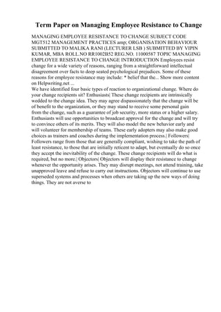 Term Paper on Managing Employee Resistance to Change
MANAGING EMPLOYEE RESISTANCE TO CHANGE SUBJECT CODE
MGT512 MANAGEMENT PRACTICES amp; ORGANISATION BEHAVIOUR
SUBMITTED TO MALIKA RANI (LECTURER LSB ) SUBMITTED BY VIPIN
KUMAR, MBA ROLL.NO RR1002B52 REG.NO. 11000587 TOPIC MANAGING
EMPLOYEE RESISTANCE TO CHANGE INTRODUCTION Employees resist
change for a wide variety of reasons, ranging from a straightforward intellectual
disagreement over facts to deep seated psychological prejudices. Some of these
reasons for employee resistance may include: * belief that the... Show more content
on Helpwriting.net ...
We have identified four basic types of reaction to organizational change. Where do
your change recipients sit? Enthusiasts| These change recipients are intrinsically
wedded to the change idea. They may agree dispassionately that the change will be
of benefit to the organization, or they may stand to receive some personal gain
from the change, such as a guarantee of job security, more status or a higher salary.
Enthusiasts will use opportunities to broadcast approval for the change and will try
to convince others of its merits. They will also model the new behavior early and
will volunteer for membership of teams. These early adopters may also make good
choices as trainers and coaches during the implementation process.| Followers|
Followers range from those that are generally compliant, wishing to take the path of
least resistance, to those that are initially reticent to adapt, but eventually do so once
they accept the inevitability of the change. These change recipients will do what is
required, but no more.| Objectors| Objectors will display their resistance to change
whenever the opportunity arises. They may disrupt meetings, not attend training, take
unapproved leave and refuse to carry out instructions. Objectors will continue to use
superseded systems and processes when others are taking up the new ways of doing
things. They are not averse to
 