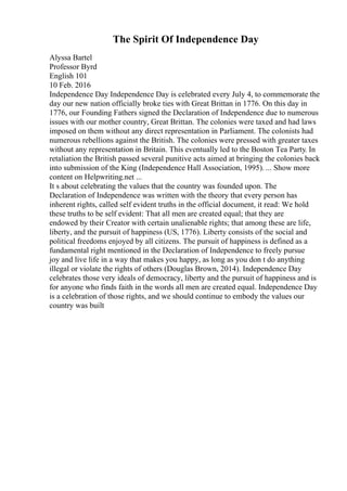 The Spirit Of Independence Day
Alyssa Bartel
Professor Byrd
English 101
10 Feb. 2016
Independence Day Independence Day is celebrated every July 4, to commemorate the
day our new nation officially broke ties with Great Brittan in 1776. On this day in
1776, our Founding Fathers signed the Declaration of Independence due to numerous
issues with our mother country, Great Brittan. The colonies were taxed and had laws
imposed on them without any direct representation in Parliament. The colonists had
numerous rebellions against the British. The colonies were pressed with greater taxes
without any representation in Britain. This eventually led to the Boston Tea Party. In
retaliation the British passed several punitive acts aimed at bringing the colonies back
into submission of the King (Independence Hall Association, 1995). ... Show more
content on Helpwriting.net ...
It s about celebrating the values that the country was founded upon. The
Declaration of Independence was written with the theory that every person has
inherent rights, called self evident truths in the official document, it read: We hold
these truths to be self evident: That all men are created equal; that they are
endowed by their Creator with certain unalienable rights; that among these are life,
liberty, and the pursuit of happiness (US, 1776). Liberty consists of the social and
political freedoms enjoyed by all citizens. The pursuit of happiness is defined as a
fundamental right mentioned in the Declaration of Independence to freely pursue
joy and live life in a way that makes you happy, as long as you don t do anything
illegal or violate the rights of others (Douglas Brown, 2014). Independence Day
celebrates those very ideals of democracy, liberty and the pursuit of happiness and is
for anyone who finds faith in the words all men are created equal. Independence Day
is a celebration of those rights, and we should continue to embody the values our
country was built
 