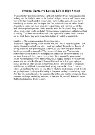 Personal Narrative-Lasting Life In High School
It was definitely past the dormitory s lights out, but there I was, walking across the
hallway into the dimly lit room, in the dead of twilight. Harrison and Thomas were
busy with their noses buried in books when I burst in. Hey, guys... I could barely
contain my excitement into a whisper. Our first midterms came out today! Isn t it
strange how Exeter puts them on an eleven point scale and Harrison scowled as
both of them peered up at me. Dude, honestly. Who the fuck cares. They re high
school grades...can you let us study? Thomas nodded in agreement and returned back
to reading. You don t want to share each other s grades? Compare them? Harrison
put his book down. You know what, let s do that. If you tell us yours first...
Needless ... Show more content on Helpwriting.net ...
But I never stopped touring. I took a harsh bow, but I had to keep trying until I did
it right. So another school year later, I made sure nobody I toured ever thought of
having to ask me that question again. Andrew, do you know why your parents
hired a private college counselor? They re worried about you. Your mom in
particular you wouldn t believe the expression she had on her face when she told
me about how much sleep you ve been getting. She s worried for your mental
health. And the grades you ve been getting, too. I stopped trying to block out what
people told me, what I told myself. Instead I internalized it. I stopped trying so
hard, I gave up on a few classes and activities, I quit. I drove myself to the ground
until I found myself back home over break sitting in some Dr. Ernie O Leary s
office. Let me break the news for you. I know what my limits are and aren t. You re
not getting into an Ivy League University at this point, my boy, even with my help.
Any Tier One school is out of the question. But unless you want to keep going down,
you need to change something. You need to look out for yourself. Stop with any or
that bullshit idealism. Try to be more
 