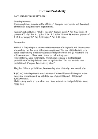 Dice and Probability
DICE AND PROBABILITY LAB
Learning outcome:
Upon completion, students will be able to... * Compute experimental and theoretical
probabilities using basic laws of probability.
Scoring/Grading Rubric: * Part 1: 5 points * Part 2: 5 points * Part 3: 22 points (2
per sum of 2 12) * Part 4: 5 points * Part 5: 5 points * Part 6: 38 points (4 per sum of
4 12, 2 per sum of 3) * Part 7: 10 points * Part 8: 10 points
Introduction:
While it is fairly simple to understand the outcomes of a single die roll, the outcomes
when rolling two dice are a little more complicated. The goal of this lab is to get a
better understanding of these outcomes and the probabilities that go with them. We
will examine and ... Show more content on Helpwriting.net ...
(10 pts) How do your experimental probabilities compare to the theoretical
probabilities of rolling different sums on a pair of dice? Did you have the same
probabilities? Was your data relatively close?
They had different probabilities, however they were relatively close to each other.
8. (10 pts) How do you think the experimental probabilities would compare to the
theoretical probabilities if we rolled the pair of dice 500 times? 1,000 times?
1,000,000 times?
I believe they would become closer and closer to the theoretical probabilities as we
rolled more
 