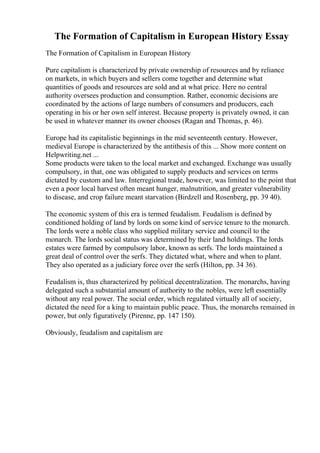 The Formation of Capitalism in European History Essay
The Formation of Capitalism in European History
Pure capitalism is characterized by private ownership of resources and by reliance
on markets, in which buyers and sellers come together and determine what
quantities of goods and resources are sold and at what price. Here no central
authority oversees production and consumption. Rather, economic decisions are
coordinated by the actions of large numbers of consumers and producers, each
operating in his or her own self interest. Because property is privately owned, it can
be used in whatever manner its owner chooses (Ragan and Thomas, p. 46).
Europe had its capitalistic beginnings in the mid seventeenth century. However,
medieval Europe is characterized by the antithesis of this ... Show more content on
Helpwriting.net ...
Some products were taken to the local market and exchanged. Exchange was usually
compulsory, in that, one was obligated to supply products and services on terms
dictated by custom and law. Interregional trade, however, was limited to the point that
even a poor local harvest often meant hunger, malnutrition, and greater vulnerability
to disease, and crop failure meant starvation (Birdzell and Rosenberg, pp. 39 40).
The economic system of this era is termed feudalism. Feudalism is defined by
conditioned holding of land by lords on some kind of service tenure to the monarch.
The lords were a noble class who supplied military service and council to the
monarch. The lords social status was determined by their land holdings. The lords
estates were farmed by compulsory labor, known as serfs. The lords maintained a
great deal of control over the serfs. They dictated what, where and when to plant.
They also operated as a judiciary force over the serfs (Hilton, pp. 34 36).
Feudalism is, thus characterized by political decentralization. The monarchs, having
delegated such a substantial amount of authority to the nobles, were left essentially
without any real power. The social order, which regulated virtually all of society,
dictated the need for a king to maintain public peace. Thus, the monarchs remained in
power, but only figuratively (Pirenne, pp. 147 150).
Obviously, feudalism and capitalism are
 