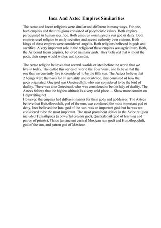 Inca And Aztec Empires Similarities
The Aztec and Incan religions were similar and different in many ways. For one,
both empires and their religions consisted of polytheistic values. Both empires
participated in human sacrifice. Both empires worshipped a sun god or deity. Both
empires used religion to unify societies and access authority over citizens. Both
kings of these empires were considered angelic. Both religions believed in gods and
sacrifice. A very important role in the religionof these empires was agriculture. Both,
the Aztecand Incan empires, believed in many gods. They believed that without the
gods, their crops would wither, and soon die.
The Aztec religion believed that several worlds existed before the world that we
live in today. The called this series of world the Four Suns , and believe that the
one that we currently live is considered to be the fifth sun. The Aztecs believe that
2 beings were the basis for all actuality and existence. One consisted of how the
gods originated. One god was Ometecuhtli, who was considered to be the lord of
duality. There was also Omeciuatl, who was considered to be the lady of duality. The
Aztecs believe that the highest altitude is a very cold place. ... Show more content on
Helpwriting.net ...
However, the empires had different names for their gods and goddesses. The Aztecs
believe that Huitzilopochtli, god of the sun, was condiered the most important god or
deity. Inca believed the Inta, god of the sun, was an important god, but he was not
considered to be the most important. The most prominent deities in the Aztec religion
included Tezcatlipoca (a powerful creator god), Quetzalcoatl (god of learning and
patron of priests), Tlaloc (an ancient central Mexican rain god) and Huitzilopochtli,
god of the sun, and patron god of Mexican
 