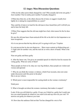 12 Angry Men Discussion Questions
1.Who do the other jurors think changed his vote? Who actually did write not guilty ?
Juror number 5 but in reality juror number 9 actually changed it.
2.What does three do, as the others discuss the el train, to suggest visually how
lightly he is taking his responsibilities as a juror?
They said the el train is to loud for the old man to have heard him yell I will kill you
and to hear the body fall.
3.When Nine suggests that the old man might have lied, what reason for the lie does
he give?
He says the old man hasn t been noticed all his life so he did it to feel important or at
least recognized.
4.Is it ever proven that the boy did not yell I m going to kill you ? Explain.
It is not proven but its also not disproven ... Show more content on Helpwriting.net ...
5. Eight calls for another vote, and the men do so with a show of hands. What is the
result?
Nine not guilty and three guilty
6. After the latest vote, Ten gives an extended speech in which he lists his reasons for
voting guilty. What are some of them?
These people are born to lie ,they are very big drinkers, these people are violent and
vicious and ignorant
7. Why do you think the woman s evidence, which Four recounts, does not come
under discussion until this point in the play?
She is an eye witness.
8. Which juror is most responsible for casting doubt on the woman s testimony?
Ninth juror
9. What is brought out about the woman s testimony that makes it suspect?
8 asks 10 do you still think he s guilty 10 says yes I think he s guilty but I could care
less you smart bastards do whatever you want to do and says how do you vote? 10
answers not guilty do whatever you want
10. How does the audience find out that Ten has changed his vote to Not
 
