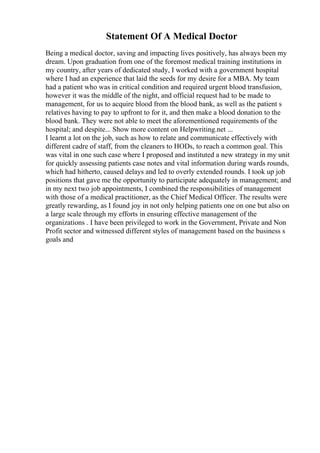Statement Of A Medical Doctor
Being a medical doctor, saving and impacting lives positively, has always been my
dream. Upon graduation from one of the foremost medical training institutions in
my country, after years of dedicated study, I worked with a government hospital
where I had an experience that laid the seeds for my desire for a MBA. My team
had a patient who was in critical condition and required urgent blood transfusion,
however it was the middle of the night, and official request had to be made to
management, for us to acquire blood from the blood bank, as well as the patient s
relatives having to pay to upfront to for it, and then make a blood donation to the
blood bank. They were not able to meet the aforementioned requirements of the
hospital; and despite... Show more content on Helpwriting.net ...
I learnt a lot on the job, such as how to relate and communicate effectively with
different cadre of staff, from the cleaners to HODs, to reach a common goal. This
was vital in one such case where I proposed and instituted a new strategy in my unit
for quickly assessing patients case notes and vital information during wards rounds,
which had hitherto, caused delays and led to overly extended rounds. I took up job
positions that gave me the opportunity to participate adequately in management; and
in my next two job appointments, I combined the responsibilities of management
with those of a medical practitioner, as the Chief Medical Officer. The results were
greatly rewarding, as I found joy in not only helping patients one on one but also on
a large scale through my efforts in ensuring effective management of the
organizations . I have been privileged to work in the Government, Private and Non
Profit sector and witnessed different styles of management based on the business s
goals and
 