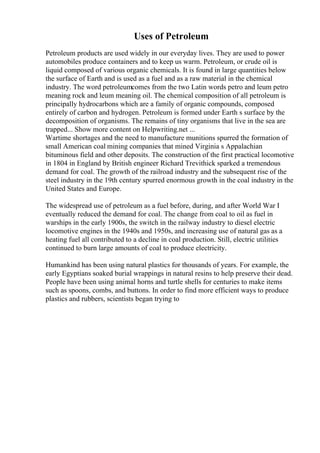 Uses of Petroleum
Petroleum products are used widely in our everyday lives. They are used to power
automobiles produce containers and to keep us warm. Petroleum, or crude oil is
liquid composed of various organic chemicals. It is found in large quantities below
the surface of Earth and is used as a fuel and as a raw material in the chemical
industry. The word petroleumcomes from the two Latin words petro and leum petro
meaning rock and leum meaning oil. The chemical composition of all petroleum is
principally hydrocarbons which are a family of organic compounds, composed
entirely of carbon and hydrogen. Petroleum is formed under Earth s surface by the
decomposition of organisms. The remains of tiny organisms that live in the sea are
trapped... Show more content on Helpwriting.net ...
Wartime shortages and the need to manufacture munitions spurred the formation of
small American coal mining companies that mined Virginia s Appalachian
bituminous field and other deposits. The construction of the first practical locomotive
in 1804 in England by British engineer Richard Trevithick sparked a tremendous
demand for coal. The growth of the railroad industry and the subsequent rise of the
steel industry in the 19th century spurred enormous growth in the coal industry in the
United States and Europe.
The widespread use of petroleum as a fuel before, during, and after World War I
eventually reduced the demand for coal. The change from coal to oil as fuel in
warships in the early 1900s, the switch in the railway industry to diesel electric
locomotive engines in the 1940s and 1950s, and increasing use of natural gas as a
heating fuel all contributed to a decline in coal production. Still, electric utilities
continued to burn large amounts of coal to produce electricity.
Humankind has been using natural plastics for thousands of years. For example, the
early Egyptians soaked burial wrappings in natural resins to help preserve their dead.
People have been using animal horns and turtle shells for centuries to make items
such as spoons, combs, and buttons. In order to find more efficient ways to produce
plastics and rubbers, scientists began trying to
 