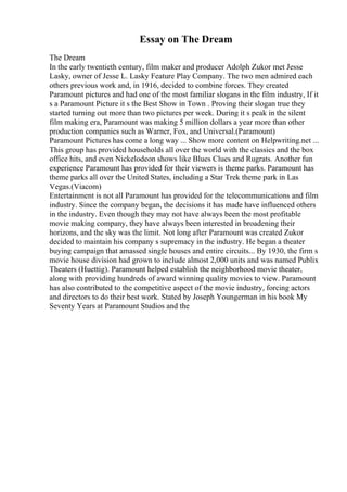 Essay on The Dream
The Dream
In the early twentieth century, film maker and producer Adolph Zukor met Jesse
Lasky, owner of Jesse L. Lasky Feature Play Company. The two men admired each
others previous work and, in 1916, decided to combine forces. They created
Paramount pictures and had one of the most familiar slogans in the film industry, If it
s a Paramount Picture it s the Best Show in Town . Proving their slogan true they
started turning out more than two pictures per week. During it s peak in the silent
film making era, Paramount was making 5 million dollars a year more than other
production companies such as Warner, Fox, and Universal.(Paramount)
Paramount Pictures has come a long way ... Show more content on Helpwriting.net ...
This group has provided households all over the world with the classics and the box
office hits, and even Nickelodeon shows like Blues Clues and Rugrats. Another fun
experience Paramount has provided for their viewers is theme parks. Paramount has
theme parks all over the United States, including a Star Trek theme park in Las
Vegas.(Viacom)
Entertainment is not all Paramount has provided for the telecommunications and film
industry. Since the company began, the decisions it has made have influenced others
in the industry. Even though they may not have always been the most profitable
movie making company, they have always been interested in broadening their
horizons, and the sky was the limit. Not long after Paramount was created Zukor
decided to maintain his company s supremacy in the industry. He began a theater
buying campaign that amassed single houses and entire circuits... By 1930, the firm s
movie house division had grown to include almost 2,000 units and was named Publix
Theaters (Huettig). Paramount helped establish the neighborhood movie theater,
along with providing hundreds of award winning quality movies to view. Paramount
has also contributed to the competitive aspect of the movie industry, forcing actors
and directors to do their best work. Stated by Joseph Youngerman in his book My
Seventy Years at Paramount Studios and the
 