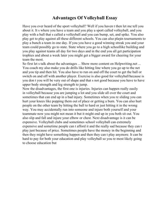 Advantages Of Volleyball Essay
Have you ever heard of the sport volleyball? Well if you haven t then let me tell you
about it. It s where you have a team and you play a sport called volleyball, and you
play with a ball that s called a volleyball and you can bump, set, and spike. You also
play get to play against all these different schools. You can also playin tournaments to
play a bunch a team in one day. If you you have a good winning streak you and your
team could possibly go to state. State where you go to a high schoollike building and
you play against teams all day for two days and in the end you all get participation
trophies and about a week later you might get a bigger award for cheering for your
team the most.
So first let s talk about the advantages ... Show more content on Helpwriting.net ...
You coach my also make you do drills like hitting line where you go up to the net
and you tip and then hit. You also have to run on and off the court to get the ball or
switch on and off with another player. Exercise is also good for volleyball because is
you don t you will be very out of shape and that s not good because you have to have
upper body strength and leg strength to jump.
Now the disadvantages, the first one is injuries. Injuries can happen really easily
in volleyball because you are jumping a lot and you slide all over the court and
sometimes that can end up in a bad injury. Sometimes when you re sliding you can
hurt your knees like popping them out of place or getting a burn. You can also hurt
people on the other team by hitting the ball to hard or just hitting it in the wrong
way. You may accidentally run into someone and injure both yourself and your
teammate now you might not mean it but it might end up in you both sit out. You
also slip and fall and injure your elbow or chest. Next disadvantage is it can be
expensive. Volleyball clubs and sometimes school volleyball can extremely
expensive and sometime people can t afford it and the really sad because they can t
play just because of price. Sometimes people have the money in the beginning and
then they might have something happen and then they can t play anymore. It can be
hard to pay for both your education and play volleyball so you re most likely going
to choose education but
 