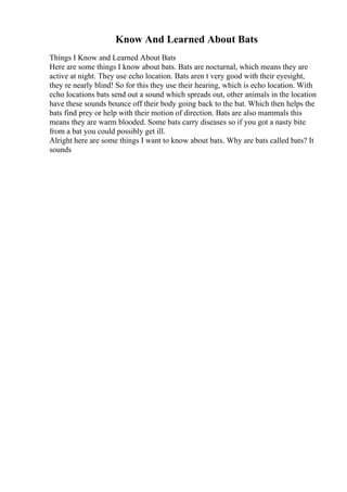 Know And Learned About Bats
Things I Know and Learned About Bats
Here are some things I know about bats. Bats are nocturnal, which means they are
active at night. They use echo location. Bats aren t very good with their eyesight,
they re nearly blind! So for this they use their hearing, which is echo location. With
echo locations bats send out a sound which spreads out, other animals in the location
have these sounds bounce off their body going back to the bat. Which then helps the
bats find prey or help with their motion of direction. Bats are also mammals this
means they are warm blooded. Some bats carry diseases so if you got a nasty bite
from a bat you could possibly get ill.
Alright here are some things I want to know about bats. Why are bats called bats? It
sounds
 