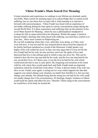 Viktor Frankl s Mans Search For Meaning
Certain situations and experiences we undergo in our lifetime are destined, nearly
inevitable. Mans search for meaning urges us to acknowledge that we cannot avoid
suffering, but we can chose how to cope with it, find meaning in it, and move
forward with renewed purpose . Viktor Frankl was faced with an experience of
inevitable suffering during his time spent at various concentration camps during the
second World War. It is these experiences and sufferings that set the narrative in his
novel Mans Search for Meaning , where he uses a philosophical standpoint to
evaluate his life in camp which led to his liberation. Within this paper, I intend to
present Frankl s ideology that when faced with suffering, you must have control over
your free... Show more content on Helpwriting.net ...
He was left wondering where they were, what they were doing, or if they were
even still alive. It was not until he was released that he discovered the majority of
his family had been murdered as a result of the Holocaust. Frankl speaks very
highly of his wife within his novel. In fact, one may argue that if it was not for the
love Frankl had for his wife, he may not have survived. He spoke of love and
theorized that love is the ultimate goal in which a man can strive for. This can be
related to how the love one man had for his work, and the love one man had for his
son, saved their lives. In Viktors case, it was the love he had for his wife which
would motivate him to stay in sane spirits. By imagining conversations in his mind
with his wife where they would speak back and forth, Frankl made an important
realization which he would later write about. To him, it did not matter if his wife was
alive or not. Frankl, once again, is acting out in a way which supports his idea that
suggests you cannot change your situation, no matter how horrible it is, but you may
change your attitude. His attitude being that the strong love he had for his wife could
not simply change due to his circumstances. No beatings, hunger, tiredness or labour
could touch his spirits and effect his love. Therefor, Viktor clung to the conversations
he would have in his head, he trusted the
 