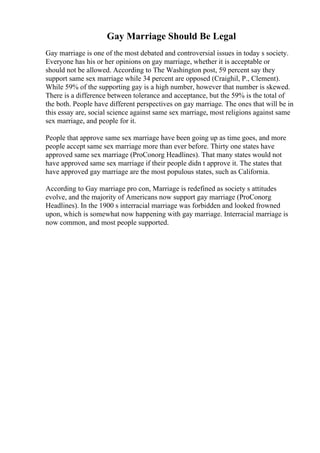 Gay Marriage Should Be Legal
Gay marriage is one of the most debated and controversial issues in today s society.
Everyone has his or her opinions on gay marriage, whether it is acceptable or
should not be allowed. According to The Washington post, 59 percent say they
support same sex marriage while 34 percent are opposed (Craighil, P., Clement).
While 59% of the supporting gay is a high number, however that number is skewed.
There is a difference between tolerance and acceptance, but the 59% is the total of
the both. People have different perspectives on gay marriage. The ones that will be in
this essay are, social science against same sex marriage, most religions against same
sex marriage, and people for it.
People that approve same sex marriage have been going up as time goes, and more
people accept same sex marriage more than ever before. Thirty one states have
approved same sex marriage (ProConorg Headlines). That many states would not
have approved same sex marriage if their people didn t approve it. The states that
have approved gay marriage are the most populous states, such as California.
According to Gay marriage pro con, Marriage is redefined as society s attitudes
evolve, and the majority of Americans now support gay marriage (ProConorg
Headlines). In the 1900 s interracial marriage was forbidden and looked frowned
upon, which is somewhat now happening with gay marriage. Interracial marriage is
now common, and most people supported.
 
