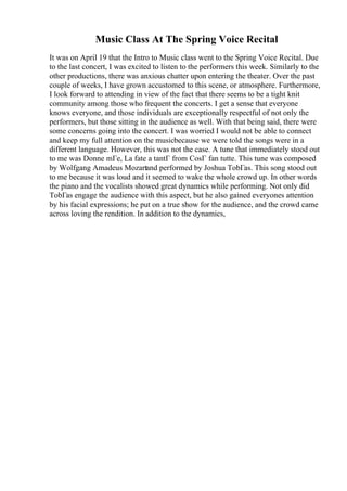 Music Class At The Spring Voice Recital
It was on April 19 that the Intro to Music class went to the Spring Voice Recital. Due
to the last concert, I was excited to listen to the performers this week. Similarly to the
other productions, there was anxious chatter upon entering the theater. Over the past
couple of weeks, I have grown accustomed to this scene, or atmosphere. Furthermore,
I look forward to attending in view of the fact that there seems to be a tight knit
community among those who frequent the concerts. I get a sense that everyone
knows everyone, and those individuals are exceptionally respectful of not only the
performers, but those sitting in the audience as well. With that being said, there were
some concerns going into the concert. I was worried I would not be able to connect
and keep my full attention on the musicbecause we were told the songs were in a
different language. However, this was not the case. A tune that immediately stood out
to me was Donne mГe, La fate a tantГ from CosГ fan tutte. This tune was composed
by Wolfgang Amadeus Mozartand performed by Joshua TobГas. This song stood out
to me because it was loud and it seemed to wake the whole crowd up. In other words
the piano and the vocalists showed great dynamics while performing. Not only did
TobГas engage the audience with this aspect, but he also gained everyones attention
by his facial expressions; he put on a true show for the audience, and the crowd came
across loving the rendition. In addition to the dynamics,
 