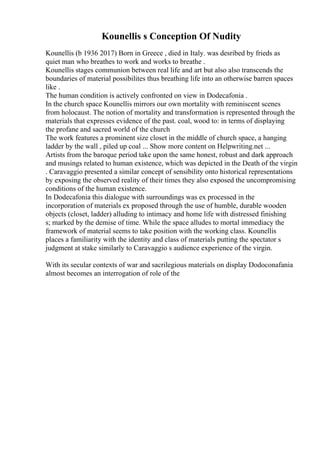 Kounellis s Conception Of Nudity
Kounellis (b 1936 2017) Born in Greece , died in Italy. was desribed by frieds as
quiet man who breathes to work and works to breathe .
Kounellis stages communion between real life and art but also also transcends the
boundaries of material possibilites thus breathing life into an otherwise barren spaces
like .
The human condition is actively confronted on view in Dodecafonia .
In the church space Kounellis mirrors our own mortality with reminiscent scenes
from holocaust. The notion of mortality and transformation is represented through the
materials that expresses evidence of the past. coal, wood to: in terms of displaying
the profane and sacred world of the church
The work features a prominent size closet in the middle of church space, a hanging
ladder by the wall , piled up coal ... Show more content on Helpwriting.net ...
Artists from the baroque period take upon the same honest, robust and dark approach
and musings related to human existence, which was depicted in the Death of the virgin
. Caravaggio presented a similar concept of sensibility onto historical representations
by exposing the observed reality of their times they also exposed the uncompromising
conditions of the human existence.
In Dodecafonia this dialogue with surroundings was ex processed in the
incorporation of materials ex proposed through the use of humble, durable wooden
objects (closet, ladder) alluding to intimacy and home life with distressed finishing
s; marked by the demise of time. While the space alludes to mortal immediacy the
framework of material seems to take position with the working class. Kounellis
places a familiarity with the identity and class of materials putting the spectator s
judgment at stake similarly to Caravaggio s audience experience of the virgin.
With its secular contexts of war and sacrilegious materials on display Dodoconafania
almost becomes an interrogation of role of the
 