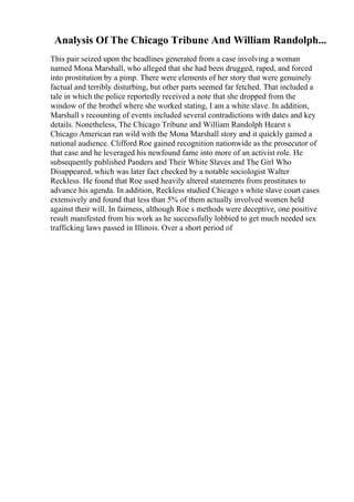 Analysis Of The Chicago Tribune And William Randolph...
This pair seized upon the headlines generated from a case involving a woman
named Mona Marshall, who alleged that she had been drugged, raped, and forced
into prostitution by a pimp. There were elements of her story that were genuinely
factual and terribly disturbing, but other parts seemed far fetched. That included a
tale in which the police reportedly received a note that she dropped from the
window of the brothel where she worked stating, I am a white slave. In addition,
Marshall s recounting of events included several contradictions with dates and key
details. Nonetheless, The Chicago Tribune and William Randolph Hearst s
Chicago American ran wild with the Mona Marshall story and it quickly gained a
national audience. Clifford Roe gained recognition nationwide as the prosecutor of
that case and he leveraged his newfound fame into more of an activist role. He
subsequently published Panders and Their White Slaves and The Girl Who
Disappeared, which was later fact checked by a notable sociologist Walter
Reckless. He found that Roe used heavily altered statements from prostitutes to
advance his agenda. In addition, Reckless studied Chicago s white slave court cases
extensively and found that less than 5% of them actually involved women held
against their will. In fairness, although Roe s methods were deceptive, one positive
result manifested from his work as he successfully lobbied to get much needed sex
trafficking laws passed in Illinois. Over a short period of
 