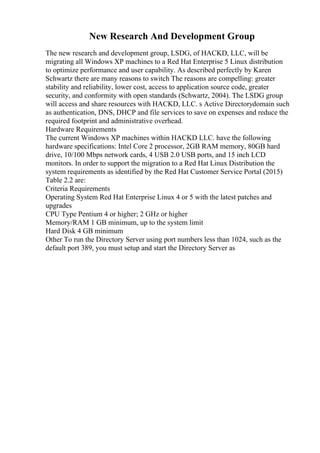 New Research And Development Group
The new research and development group, LSDG, of HACKD, LLC, will be
migrating all Windows XP machines to a Red Hat Enterprise 5 Linux distribution
to optimize performance and user capability. As described perfectly by Karen
Schwartz there are many reasons to switch The reasons are compelling: greater
stability and reliability, lower cost, access to application source code, greater
security, and conformity with open standards (Schwartz, 2004). The LSDG group
will access and share resources with HACKD, LLC. s Active Directorydomain such
as authentication, DNS, DHCP and file services to save on expenses and reduce the
required footprint and administrative overhead.
Hardware Requirements
The current Windows XP machines within HACKD LLC. have the following
hardware specifications: Intel Core 2 processor, 2GB RAM memory, 80GB hard
drive, 10/100 Mbps network cards, 4 USB 2.0 USB ports, and 15 inch LCD
monitors. In order to support the migration to a Red Hat Linux Distribution the
system requirements as identified by the Red Hat Customer Service Portal (2015)
Table 2.2 are:
Criteria Requirements
Operating System Red Hat Enterprise Linux 4 or 5 with the latest patches and
upgrades
CPU Type Pentium 4 or higher; 2 GHz or higher
Memory/RAM 1 GB minimum, up to the system limit
Hard Disk 4 GB minimum
Other To run the Directory Server using port numbers less than 1024, such as the
default port 389, you must setup and start the Directory Server as
 
