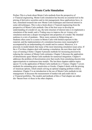 Monte Carlo Simulation
Preface This is a book about Monte Carlo methods from the perspective of
п¬Ѓnancial engineering. Monte Carlo simulation has become an essential tool in the
pricing of derivative securities and in risk management; these applications have, in
turn, stimulated research into new Monte Carlo techniques and renewed interest in
some old techniques. This is also a book about п¬Ѓnancial engineering from the
perspective of Monte Carlo methods. One of the best ways to develop an
understanding of a model of, say, the term structure of interest rates is to implement a
simulation of the model; and п¬Ѓnding ways to improve the eп¬ѓciency of a
simulation motivates a deeper investigation into properties of a model. My intended
audience is a mix of graduate... Show more content on Helpwriting.net ...
Students often come to a course in Monte Carlo with limited exposure to this
material, and the implementation of a simulation becomes more meaningful if
accompanied by an understanding of a model and its context. Moreover, it is
precisely in model details that many of the most interesting simulation issues arise. If
the п¬Ѓrst three chapters deal with running a simulation, the next three deal with
ways of running it better. Chapter 4 presents methods for increasing precision by
reducing the variance of Monte Carlo estimates. Chapter 5 discusses the application
of deterministic quasi Monte Carlo methods for numerical integration. Chapter 6
addresses the problem of discretization error that results from simulating discrete time
approximations to continuous time models. The last three chapters address topics
speciп¬Ѓc to the application of Monte Carlo methods in п¬Ѓnance. Chapter 7 covers
methods for estimating price sensitivities or Greeks. Chapter 8 deals with the pricing
of American options, which entails solving an optimal stopping problem within a
simulation. Chapter 9 is an introduction to the use of Monte Carlo methods in risk
management. It discusses the measurement of market risk and credit risk in
п¬Ѓnancial portfolios. The models and methods of this п¬Ѓnal chapter are rather
diп¬Ђerent from vii those in the other chapters,
 