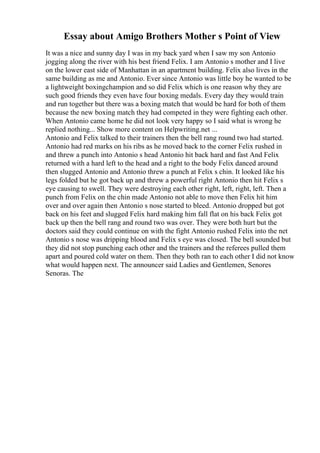 Essay about Amigo Brothers Mother s Point of View
It was a nice and sunny day I was in my back yard when I saw my son Antonio
jogging along the river with his best friend Felix. I am Antonio s mother and I live
on the lower east side of Manhattan in an apartment building. Felix also lives in the
same building as me and Antonio. Ever since Antonio was little boy he wanted to be
a lightweight boxingchampion and so did Felix which is one reason why they are
such good friends they even have four boxing medals. Every day they would train
and run together but there was a boxing match that would be hard for both of them
because the new boxing match they had competed in they were fighting each other.
When Antonio came home he did not look very happy so I said what is wrong he
replied nothing... Show more content on Helpwriting.net ...
Antonio and Felix talked to their trainers then the bell rang round two had started.
Antonio had red marks on his ribs as he moved back to the corner Felix rushed in
and threw a punch into Antonio s head Antonio hit back hard and fast And Felix
returned with a hard left to the head and a right to the body Felix danced around
then slugged Antonio and Antonio threw a punch at Felix s chin. It looked like his
legs folded but he got back up and threw a powerful right Antonio then hit Felix s
eye causing to swell. They were destroying each other right, left, right, left. Then a
punch from Felix on the chin made Antonio not able to move then Felix hit him
over and over again then Antonio s nose started to bleed. Antonio dropped but got
back on his feet and slugged Felix hard making him fall flat on his back Felix got
back up then the bell rang and round two was over. They were both hurt but the
doctors said they could continue on with the fight Antonio rushed Felix into the net
Antonio s nose was dripping blood and Felix s eye was closed. The bell sounded but
they did not stop punching each other and the trainers and the referees pulled them
apart and poured cold water on them. Then they both ran to each other I did not know
what would happen next. The announcer said Ladies and Gentlemen, Senores
Senoras. The
 