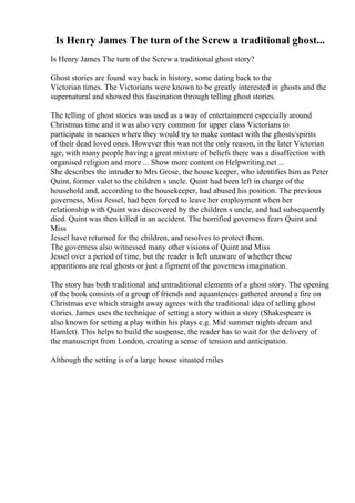 Is Henry James The turn of the Screw a traditional ghost...
Is Henry James The turn of the Screw a traditional ghost story?
Ghost stories are found way back in history, some dating back to the
Victorian times. The Victorians were known to be greatly interested in ghosts and the
supernatural and showed this fascination through telling ghost stories.
The telling of ghost stories was used as a way of entertainment especially around
Christmas time and it was also very common for upper class Victorians to
participate in seances where they would try to make contact with the ghosts/spirits
of their dead loved ones. However this was not the only reason, in the later Victorian
age, with many people having a great mixture of beliefs there was a disaffection with
organised religion and more ... Show more content on Helpwriting.net ...
She describes the intruder to Mrs Grose, the house keeper, who identifies him as Peter
Quint, former valet to the children s uncle. Quint had been left in charge of the
household and, according to the housekeeper, had abused his position. The previous
governess, Miss Jessel, had been forced to leave her employment when her
relationship with Quint was discovered by the children s uncle, and had subsequently
died. Quint was then killed in an accident. The horrified governess fears Quint and
Miss
Jessel have returned for the children, and resolves to protect them.
The governess also witnessed many other visions of Quint and Miss
Jessel over a period of time, but the reader is left unaware of whether these
apparitions are real ghosts or just a figment of the governess imagination.
The story has both traditional and untraditional elements of a ghost story. The opening
of the book consists of a group of friends and aquantences gathered around a fire on
Christmas eve which straight away agrees with the traditional idea of telling ghost
stories. James uses the technique of setting a story within a story (Shakespeare is
also known for setting a play within his plays e.g. Mid summer nights dream and
Hamlet). This helps to build the suspense, the reader has to wait for the delivery of
the manuscript from London, creating a sense of tension and anticipation.
Although the setting is of a large house situated miles
 