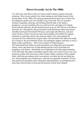 Dawes Severalty Act In The 1800s
T.S. Eliot once said, Most of the evil in this world is done by people with good
intentions. This is most certainly true when looking at early Indian history in the
United States. In the 1880s, the young government did not know how to deal with
the indigenous people who were already living in the land. The US wanted to
continue expanding, culturing, and claiming land but land, in the Indian s
perspective, was not something that you could own but a privilege to be shared.
Faced with this dilemma, the government passed an act in 1887 known as the Dawes
Severalty Act. Through this, the government would abolish the indian reservations
and allot each head of household 160 acres, each single adult 80 acres, and each
minor 40 acres of their own private land. (Encyclopedia.com) While the original
intentions to assimilate natives into american culture were well meaning the
outcomes far from reflected the original intent. The downfall of the Dawes Severalty
act is found in: the governmental misuse, the inadequate supplies and land, as well as
Indian culture and history.... Show more content on Helpwriting.net ...
The land intended for indian use and assimilation was subjected to governmental
misuse. Power and land were in high demand and this newly freed land was
tempting to rich farmers. Abertiments were Published in the daily papers boasting
of this fine land. One paper read Indian Land for Sale. Get a home of your own, easy
payments, perfect title, possession within 30 days. (Khan Academy) These surplus
lands, which the government sold to non natives, cost them less the one dollar per
acre. (Encyclopedia.com) Furthermore, while the act originally contained a 25 year
trust period to keep Indians from selling their land allotments, an amendment just 4
years later, allowed them to lease and sell portions of their land. (Digital
 