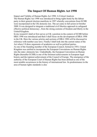 The Impact Of Human Rights Act 1998
Impact and Validity of Human Rights Act 1998: A Critical Analysis
The Human Rights Act 1998 was introduced to bring rights home by the labour
party in their general election manifesto in 1997 whereby conventions from ECHR
were incorporated in the UK domestic law. The act came in full action in October
2000. It was designed to integrate a traditional civil liberties approach to safeguard
effective political democracy , from the strong customs of freedom and liberty in the
United Kingdom.
In my research I shall at first survey at UK s position in the context of ECHR before
HRA 1998 was introduced and then I shall focus on the development of HRA 1998
in the UK. Here the various articles and sections of HRA 1998 will be discussed in
reference with number case laws. Finally I shall look into the current status of the
Act where I ll draw arguments of academics as well as political parties.
As one of the founding member of the European Council, formed in 1953, United
Kingdom was entitled to incorporate the European Conventions on Human Rights
into the state s domestic law. Undoubtedly, the European Convention on Human
Rights (hereafter ECHR) is one of the foremost achievements in European legal
history and the topmost achievement of the Council of Europe. The emergence of the
authority of the European Court of Human Rights has been defined as one of the
most notable occurrences in the history of international law. Its predominance in the
area of human rights standards is also
 