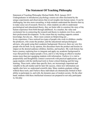 The Statement Of Teaching Philosophy
Statement of Teaching Philosophy Michael Robb, Ph.D. January 2015
Undergraduates in introductory psychology courses are often fascinated by the
unique experiments and observations that reveal insights into human nature. It can be
challenging, but also more rewarding, to help students understand the theories that try
to make sense out of research. However, when students are able to understand
psychological and educational theory, they are better able to construct the story of the
human experience from birth through adulthood. As a teacher, the value and
excitement lies in connecting the research and theory to students own lives, and to
their professional development. To the extent that my teaching supports content
knowledge, but also an... Show more content on Helpwriting.net ...
In my experience, I have noticed two types of people who work in children s media:
the producers, who create the product, and the educational and psychological
advisers, who guide using their academic background. However, there are very few
people who do both. In my opinion, this disconnect hurts the product and lessens its
impact on the desired audience children, families, and teachers. My work history has
been a journey exploring how to integrate and apply my academic background in
ways that positively impact people s lives, and it is why being an effective teacher
means more than just equipping students with information. I believe it is vital to
purposefully and thoughtfully connect coursework with practical applications, and
equip students with the intellectual tools to foster critical thinking and life long
learning. These tools, rather than specific facts, are increasingly important and
valuable in the job market and for later life success, where new information can
rapidly alter how we understand scientific data. Many students graduate college
without these tools, and I believe these individuals are dramatically limited in their
ability to participate in, and with, the dynamic pace of modern society. On the other
hand, students with these intellectual resources are prepared to not only participate
in, but play
 