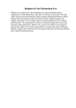 Religion In The Elizabethan Era
Religion was a major part in the Elizabethan era. Queen Elizabeth made it
compulsory to attend church those who didn t would have to face fines. The early
1500 s people practiced the Roman Catholic religion although the Roman Catholic
religion were questioned by people like Martin Luther which prompted a new
religion, Protestants. The two major religion in the Elizabethan era were Catholic
and Protestants. The strong beliefs in these two different religion led to execution
and many other punishments. While it was a crime to be catholic it was illegal to
practice the religion or go to mass. Queen Mary I was passionate about the Roman
Catholic religion. She would burn alive Protestants which gave her the name Bloody
Mary. Queen Elizabeth practices
 