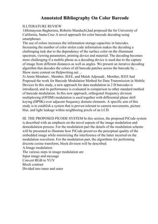 Annotated Bibliography On Color Barcode
II.LTERATURE REVIEW
1)Homayoun Bagherinia, Roberto Manduchi,had proposed the for University of
California, Santa Cruz A novel approach for color barcode decoding using
smartphones
The use of colors increases the information storage capacities in barcodes.
Increasing the number of color stolen code information makes the decoding a
challenging task due to the dependency of the surface color on the illuminant
spectrum, viewing parameters, printing device and material. The decoding becomes
more challenging if a mobile phone as a decoding device is used due to the capture
of image from different distances as well as angles. We present an iterative decoding
algorithm that decodes the colors of all barcode patches across the barcode by ...
Show more content on Helpwriting.net ...
5) Amin Motahari , Member, IEEE, and Malek Adjouadi , Member, IEEE had
Praposed the work for Barcode Modulation Method for Data Transmission in Mobile
Devices In this study, a new approach for data modulation in 2 D barcodes is
introduced, and its performance is evaluated in comparison to other standard method
of barcode modulation. In this new approach, orthogonal frequency division
multiplexing (OFDM) modulation is used together with differential phase shift
keying (DPSK) over adjacent frequency domain elements. A specific aim of this
study is to establish a system that is proven tolerant to camera movements, picture
blur, and light leakage within neighboring pixels of an LCD.
III. THE PROPOSED PICODE SYSTEM In this section, the proposed PiCode system
is described with an emphasis on the novel aspects of the image modulation and
demodulation process. For the modulation part the details of the modulation scheme
will be presented to illustrate how PiCode preserves the perceptual quality of the
embedded image while minimizing the interference of the latter incurred on the
modulation waveform. For the modulation part, the algorithms for performing
discrete cosine transform, block division will be described.
A.Image modulation
The various steps in image modulation are
Input image and message
Convert RGB to YUV
Block contrast
Divided into inner and outer
 