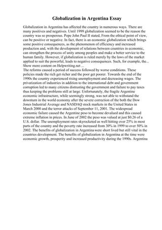 Globalization in Argentina Essay
Globalization in Argentina has affected the country in numerous ways. There are
many positives and negatives. Until 1999 globalization seemed to be the reason the
country was so prosperous. Pope John Paul II stated, From the ethical point of view,
can be positive or negative. In fact, there is an economic globalization which brings
some positive consequences, as the phenomenon of efficiency and increased
production and, with the development of relations between countries in economic,
can strengthen the process of unity among peoples and make a better service to the
human family. However, if globalization is ruled merely by the laws of the market
applied to suit the powerful, leads to negative consequences. Such, for example, the...
Show more content on Helpwriting.net ...
The reforms caused a period of success followed by worse conditions. These
policies made the rich get richer and the poor get poorer. Towards the end of the
1990s the country experienced rising unemployment and decreasing wages. The
privatization of industries in addition to the international debt and government
corruption led to many citizens distrusting the government and failure to pay taxes
thus keeping the problems still at large. Unfortunately, the fragile Argentine
economic infrastructure, while seemingly strong, was not able to withstand the
downturn in the world economy after the severe correction of the both the Dow
Jones Industrial Average and NASDAQ stock markets in the United States in
March 2000 and the terror attacks of September 11, 2001. The widespread
economic failure caused the Argentine peso to become devalued and this caused
extreme inflation in prices. In June of 2002 the peso was valued at just $0.26 of a
U.S. dollar. The unemployment rates skyrocketed as well hitting over 25% in most
parts of the country and the poverty rate increased from 30% in 1999 to over 50% in
2002. The benefits of globalization in Argentina were short lived but still vital in the
countries development. The benefits of globalization in Argentina at the time were
economic growth, prosperity and increased productivity during the 1990s. Argentina
 
