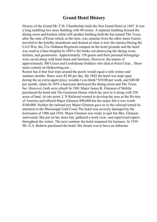 Grand Hotel History
History of the Grand Mr. F.H. Chamberlain built the first Grand Hotel in 1847. It was
a long rambling two story building with 40 rooms. A separate building housed the
dining room and kitchen while still another building held the bar named The Texas
after the state ofTexas which, at the time, was separate from the other states Guests
traveled to the hotelby steamboats and docked at what is now the marina During the
Civil War, the 21st Alabama Regiment camped on the hotel grounds and the hotel
was used as a base hospital In 1869 a fire broke out destroying the dining room,
kitchen, and guestrooms. Approximately 150 guests and their personal belongings
were saved along with hotel linen and furniture. However, the names of
approximately 300 Union and Confederate Soldiers who died at Point Clear... Show
more content on Helpwriting.net ...
Rumor has it that four trips around the porch would equal a mile winter and
summer months. Rates were $2.00 per day, By 1882 the hotel was kept open
during the an extravagant price, wouldn t you think? $10.00 per week, and $40.00
per month...Quite In 1893 a hurricane destroyed the dining room and The Texas
bar. However, both were rebuilt In 1901 Major James K. Glennon of Mobile
purchased the hotel and The Gunnison House which lay next to it along with 250
acres of land. At one point, L N Railroad wanted to develop the area as the Riviera
of America and offered Major Glennon $90,000 but the major felt it was worth
$100,000. Neither the railroad nor Major Glennon gave in so the railroad turned its
attention to the Mississippi Gulf Coast The hotel was severely damaged by the
hurricanes of 1906 and 1916. Major Glennon was ready to quit but Mrs. Glennon
intervened. She put on her straw hat, gathered a work crew, and supervised repairs
throughout the winter. The next summer the hotel reopened for business. In 1939
Mr. E.A. Roberts purchased the hotel. His dream was to have an elaborate
 