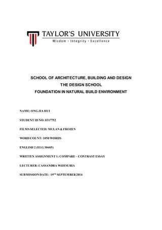 SCHOOL OF ARCHITECTURE, BUILDING AND DESIGN 
THE DESIGN SCHOOL 
FOUNDATION IN NATURAL BUILD ENVIRONMENT 
NAME: ONG JIA HUI 
STUDENT ID NO: 0317752 
FILMS SELECTED: MULAN & FROZEN 
WORD COUNT: 1050 WORDS 
ENGLISH 2 (ELG 30605) 
WRITTEN ASSIGNMENT 1: COMPARE – CONTRAST ESSAY 
LECTURER: CASSANDRA WIJESURIA 
SUBMISSION DATE: 19TH SEPTEMBER 2014 
 