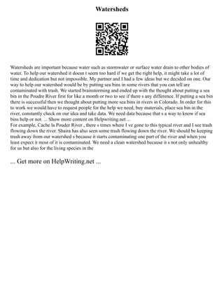 Watersheds
Watersheds are important because water such as stormwater or surface water drain to other bodies of
water. To help our watershed it doesn t seem too hard if we get the right help, it might take a lot of
time and dedication but not impossible. My partner and I had a few ideas but we decided on one. Our
way to help our watershed would be by putting sea bins in some rivers that you can tell are
contaminated with trash. We started brainstorming and ended up with the thought about putting a sea
bin in the Poudre River first for like a month or two to see if there s any difference. If putting a sea bin
there is successful then we thought about putting more sea bins in rivers in Colorado. In order for this
to work we would have to request people for the help we need, buy materials, place sea bin in the
river, constantly check on our idea and take data. We need data because that s a way to know if sea
bins help or not. ... Show more content on Helpwriting.net ...
For example, Cache la Pouder River , there s times where I ve gone to this typical river and I see trash
flowing down the river. Shaira has also seen some trash flowing down the river. We should be keeping
trash away from our watershed s because it starts contaminating one part of the river and when you
least expect it most of it is contaminated. We need a clean watershed because it s not only unhealthy
for us but also for the living species in the
... Get more on HelpWriting.net ...
 