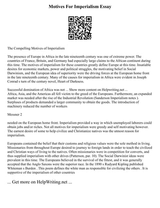 Motives For Imperialism Essay
The Compelling Motives of Imperialism
The presence of Europe in Africa in the late nineteenth century was one of extreme power. The
countries of France, Britain, and Germany had especially large claims to the African continent during
this time. The motives of imperialism for these countries greatly define Europe at this time. Insatiable
desires for economic markets, power and political struggles, the motivating belief in Social
Darwinism, and the European idea of superiority were the driving forces at the European home front
in the late nineteenth century. Many of the causes for imperialism in Africa were evident in Joseph
Conrad s turn of the century novel, Heart of Darkness.
Successful domination of Africa was not ... Show more content on Helpwriting.net ...
Africa, Asia, and the Americas all fell victim to the greed of the Europeans. Furthermore, an expanded
market was needed after the rise of the Industrial Revolution (Sanderson Imperialism notes ).
Surpluses of products demanded a larger community to obtain the goods. The introduction of
machinery reduced the number of workers
Messner 2
needed on the European home front. Imperialism provided a way in which unemployed laborers could
obtain jobs and/or riches. Not all motives for imperialism were greedy and self motivating however.
The earnest desire of some to help civilize and Christianize natives was the utmost reason for
imperialism.
Europeans contained the belief that their customs and religious values were the sole method in living.
Missionaries from throughout Europe desired to journey to foreign lands in order to teach the civilized
and Christian ways of living to the natives. Often missionaries were in competition for converts, and
thus supplied imperialism with other drives (Patterson, par. 10). The Social Darwinist ideas were
prevalent in this time. The Europeans believed in the survival of the fittest, and it was generally
accepted that the Anglo Saxons were the superior race. In the 1890 s Rudyard Kipling published
Whiteman s Burden . This poem defines the white man as responsible for civilizing the others . It is
supportive of the imperialism of other countries
... Get more on HelpWriting.net ...
 