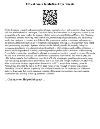 Ethical Issues In Medical Experiments
While designing research and searching for subjects, medical workers and researchers have faced and
still face profound ethical challenges. They have found that interests of knowledge and science do not
always follow the same road as the interests of their subjects health (Mills and Morris 66). Obtaining
full informed consent, balancing risks and benefits, maximizing subject autonomy, and developing
results into treatment is complex and difficult. The government, review committees and researchers
have also had tense interactions as oversight and transparency come up. Most researchers have ended
up experimenting on groups of people who are similar in backgrounds: the majority being low
socioeconomic classes, low education, minority cultural ... Show more content on Helpwriting.net ...
Yusef Abdul Saliquu (Butch Anthony), reflecting on his experiences in experiments in Holmesburg
Prison, believes scientists should not be allowed to conduct any medical research in prisons. He points
out that main problems included lack of informed consent and skewed risks and benefits (McGinn
138). Saliquu says he has lost his trust in medical officials, who despite good intentions and a proper
start may end up doing bad in an environment that is too risky and corrupt (McGinn 139). However,
other people want the right to participate in research. In 1973, people from a county prison in
Pennsylvania protested the ban in the New York Times saying research programs helped them
financially (Mills 63, Morris; Capron 5). The National Commission for the Protection of Human
Subjects discovered that people in prison volunteered for research expecting a thorough medical
examination and possibly follow up treatment (Mishkin
... Get more on HelpWriting.net ...
 