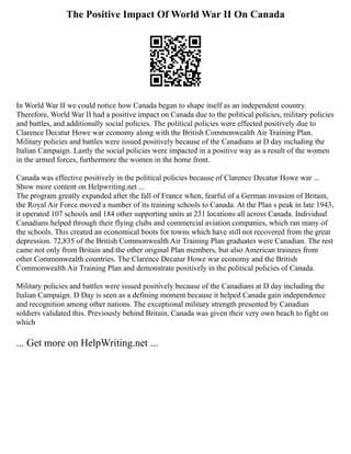 The Positive Impact Of World War II On Canada
In World War II we could notice how Canada began to shape itself as an independent country.
Therefore, World War II had a positive impact on Canada due to the political policies, military policies
and battles, and additionally social policies. The political policies were effected positively due to
Clarence Decatur Howe war economy along with the British Commonwealth Air Training Plan.
Military policies and battles were issued positively because of the Canadians at D day including the
Italian Campaign. Lastly the social policies were impacted in a positive way as a result of the women
in the armed forces, furthermore the women in the home front.
Canada was effective positively in the political policies because of Clarence Decatur Howe war ...
Show more content on Helpwriting.net ...
The program greatly expanded after the fall of France when, fearful of a German invasion of Britain,
the Royal Air Force moved a number of its training schools to Canada. At the Plan s peak in late 1943,
it operated 107 schools and 184 other supporting units at 231 locations all across Canada. Individual
Canadians helped through their flying clubs and commercial aviation companies, which ran many of
the schools. This created an economical boots for towns which have still not recovered from the great
depression. 72,835 of the British Commonwealth Air Training Plan graduates were Canadian. The rest
came not only from Britain and the other original Plan members, but also American trainees from
other Commonwealth countries. The Clarence Decatur Howe war economy and the British
Commonwealth Air Training Plan and demonstrate positively in the political policies of Canada.
Military policies and battles were issued positively because of the Canadians at D day including the
Italian Campaign. D Day is seen as a defining moment because it helped Canada gain independence
and recognition among other nations. The exceptional military strength presented by Canadian
soldiers validated this. Previously behind Britain, Canada was given their very own beach to fight on
which
... Get more on HelpWriting.net ...
 
