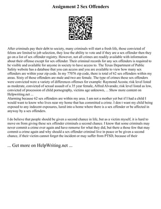 Assignment 2 Sex Offenders
After criminals pay their debt to society, many criminals will start a fresh life, those convicted of
felons are limited to job selection, they lose the ability to vote and if they are a sex offender then they
go on a list of sex offender registry. However, not all crimes are readily available with information
about their offense except for sex offender. Their criminal records for any sex offenders is required to
be visible and available for anyone in society to have access to. The Texas Department of Public
Safety website has a database that you can access and you are available to view how many sex
offenders are within your zip code. In my 77076 zip code, there is total of 62 sex offenders within my
areas. Sixty of those offenders are male and two are female. The type of crimes these sex offenders
were convicted were a variety of differences offenses for example: Raymond Acosta; risk level listed
as moderate, convicted of sexual assault of a 35 year female, Alfred Alvarado; risk level listed as low,
convicted of procession of child pornography, victims age unknown, ... Show more content on
Helpwriting.net ...
Alarming because 62 sex offenders are within my area. I am not a mother yet but if I had a child I
would want to know who lives near my home that has committed a crime. I don t want my child being
exposed to any indecent exposures, lured into a home where there is a sex offender or be affected in
anyway by a sex offenders.
I do believe that people should be given a second chance in life, but as a victim myself, it is hard to
move on from giving these sex offender criminals a second chance. I know that some criminals may
never commit a crime ever again and have remorse for what they did, but there a those few that may
commit a crime again and why should a sex offender criminal live in peace or be given a second
chance, if their victim cannot forget the incident or may suffer from PTSD, because of their
... Get more on HelpWriting.net ...
 