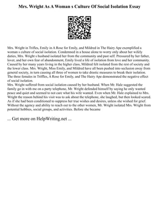 Mrs. Wright As A Woman s Culture Of Social Isolation Essay
Mrs. Wright in Trifles, Emily in A Rose for Emily, and Mildred in The Hairy Ape exemplified a
woman s culture of social isolation. Condemned in a house alone to worry only about her wifely
duties, Mrs. Wright s husband isolated her from the community and past self. Pressured by her father,
lover, and her own fear of abandonment, Emily lived a life of isolation from love and her community.
Caused by her many years living in the higher class, Mildred felt isolated from the rest of society and
the lower class. Mrs. Wright, Miss Emily, and Mildred have all been pushed into seclusion away from
general society, in turn causing all three of women to take drastic measures to break their isolation.
The three females in Triffles, A Rose for Emily, and The Hairy Ape demonstrated the negative effect
of social isolation.
Mrs. Wright suffered from social isolation caused by her husband. When Mr. Hale suggested the
family go in with me on a party telephone, Mr. Wright defended himself by saying he only wanted
peace and quiet and seemed to not care what his wife wanted. Even when Mr. Hale explained to Mrs.
Wright the reason behind his visit was to ask about the telephone, she laughed, but then looked scared.
As if she had been conditioned to suppress her true wishes and desires, unless she wished for grief.
Without the agency and ability to reach out to the other women, Mr. Wright isolated Mrs. Wright from
potential hobbies, social groups, and activities. Before she became
... Get more on HelpWriting.net ...
 