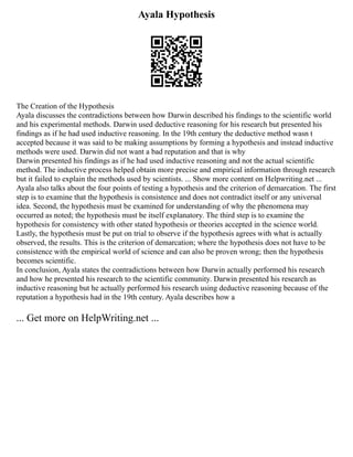 Ayala Hypothesis
The Creation of the Hypothesis
Ayala discusses the contradictions between how Darwin described his findings to the scientific world
and his experimental methods. Darwin used deductive reasoning for his research but presented his
findings as if he had used inductive reasoning. In the 19th century the deductive method wasn t
accepted because it was said to be making assumptions by forming a hypothesis and instead inductive
methods were used. Darwin did not want a bad reputation and that is why
Darwin presented his findings as if he had used inductive reasoning and not the actual scientific
method. The inductive process helped obtain more precise and empirical information through research
but it failed to explain the methods used by scientists. ... Show more content on Helpwriting.net ...
Ayala also talks about the four points of testing a hypothesis and the criterion of demarcation. The first
step is to examine that the hypothesis is consistence and does not contradict itself or any universal
idea. Second, the hypothesis must be examined for understanding of why the phenomena may
occurred as noted; the hypothesis must be itself explanatory. The third step is to examine the
hypothesis for consistency with other stated hypothesis or theories accepted in the science world.
Lastly, the hypothesis must be put on trial to observe if the hypothesis agrees with what is actually
observed, the results. This is the criterion of demarcation; where the hypothesis does not have to be
consistence with the empirical world of science and can also be proven wrong; then the hypothesis
becomes scientific.
In conclusion, Ayala states the contradictions between how Darwin actually performed his research
and how he presented his research to the scientific community. Darwin presented his research as
inductive reasoning but he actually performed his research using deductive reasoning because of the
reputation a hypothesis had in the 19th century. Ayala describes how a
... Get more on HelpWriting.net ...
 